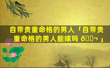 自带贵重命格的男人「自带贵重命格的男人能嫁吗 🐬 」